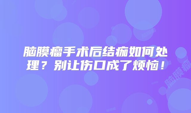 脑膜瘤手术后结痂如何处理？别让伤口成了烦恼！