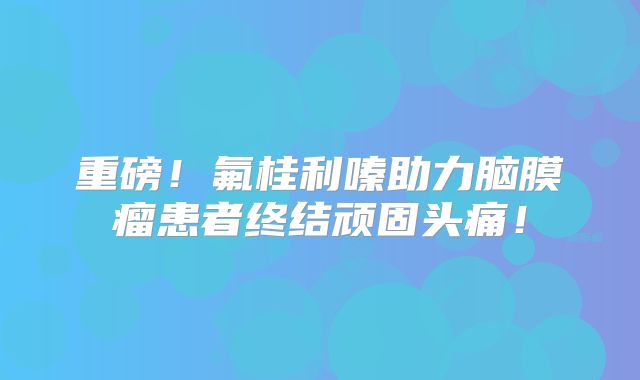 重磅！氟桂利嗪助力脑膜瘤患者终结顽固头痛！