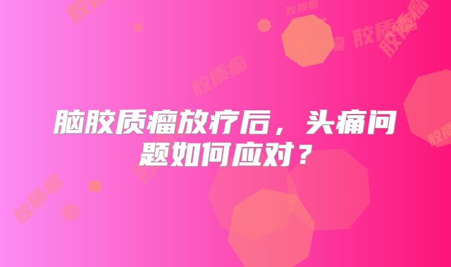 脑胶质瘤放疗后，头痛问题如何应对？