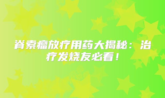 脊索瘤放疗用药大揭秘：治疗发烧友必看！