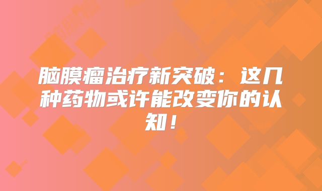脑膜瘤治疗新突破：这几种药物或许能改变你的认知！