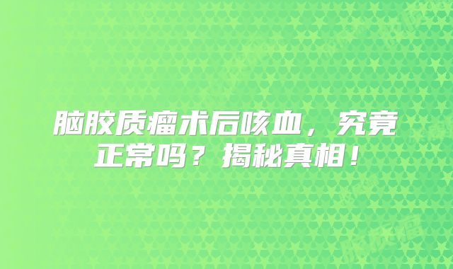 脑胶质瘤术后咳血，究竟正常吗？揭秘真相！