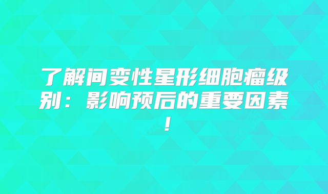 了解间变性星形细胞瘤级别：影响预后的重要因素！