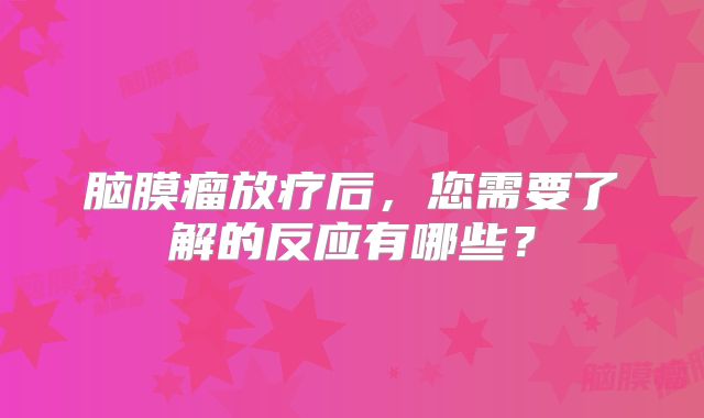 脑膜瘤放疗后，您需要了解的反应有哪些？