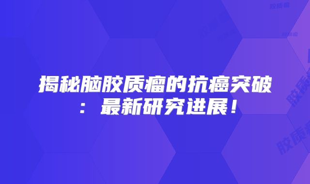 揭秘脑胶质瘤的抗癌突破：最新研究进展！