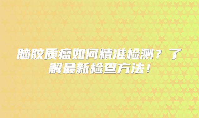 脑胶质瘤如何精准检测？了解最新检查方法！