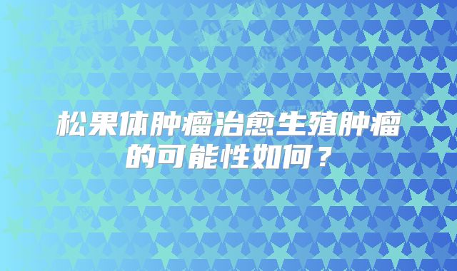 松果体肿瘤治愈生殖肿瘤的可能性如何？