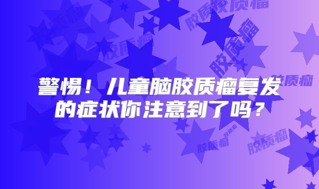 警惕！儿童脑胶质瘤复发的症状你注意到了吗？