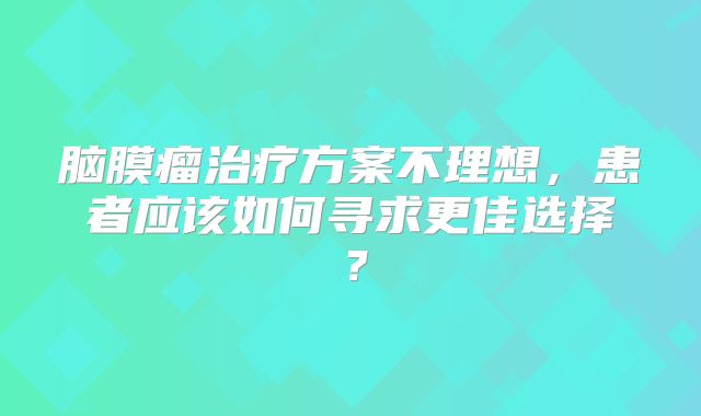 脑膜瘤治疗方案不理想，患者应该如何寻求更佳选择？