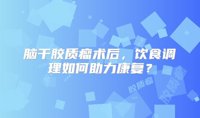 脑干胶质瘤术后，饮食调理如何助力康复？