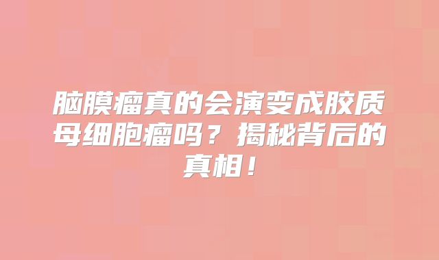 脑膜瘤真的会演变成胶质母细胞瘤吗？揭秘背后的真相！