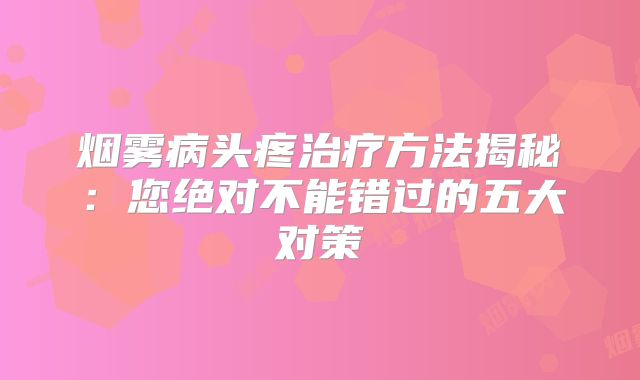 烟雾病头疼治疗方法揭秘：您绝对不能错过的五大对策