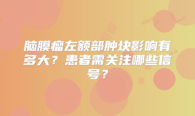 脑膜瘤左额部肿块影响有多大？患者需关注哪些信号？