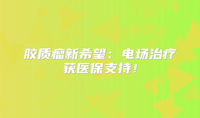 胶质瘤新希望：电场治疗获医保支持！
