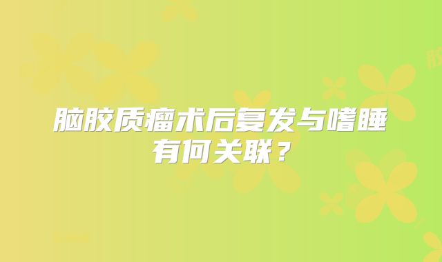 脑胶质瘤术后复发与嗜睡有何关联？