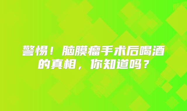 警惕！脑膜瘤手术后喝酒的真相，你知道吗？