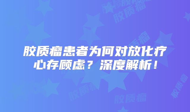 胶质瘤患者为何对放化疗心存顾虑？深度解析！