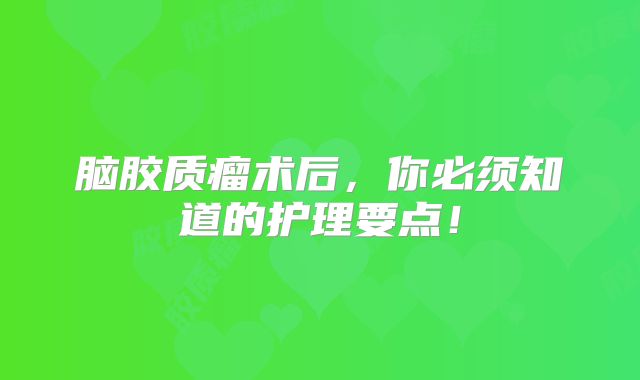 脑胶质瘤术后，你必须知道的护理要点！
