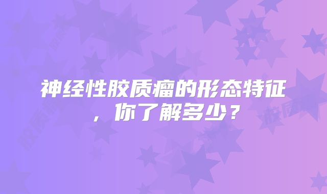 神经性胶质瘤的形态特征，你了解多少？