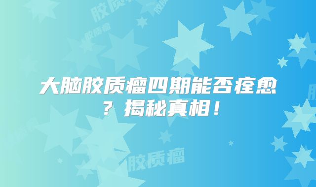 大脑胶质瘤四期能否痊愈？揭秘真相！