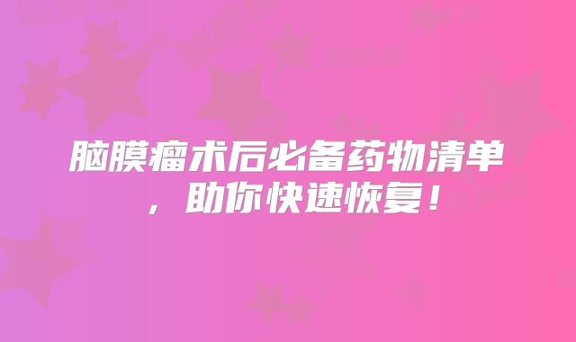 脑膜瘤术后必备药物清单，助你快速恢复！