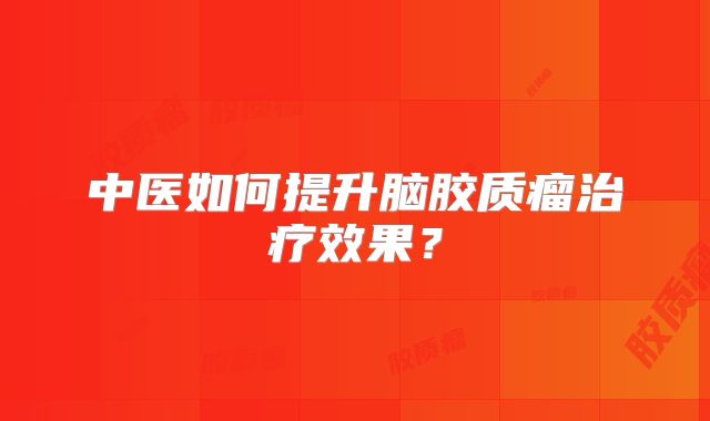 中医如何提升脑胶质瘤治疗效果？