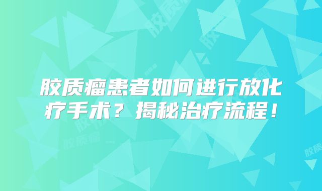 胶质瘤患者如何进行放化疗手术？揭秘治疗流程！