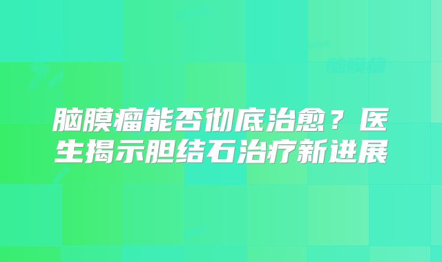 脑膜瘤能否彻底治愈？医生揭示胆结石治疗新进展
