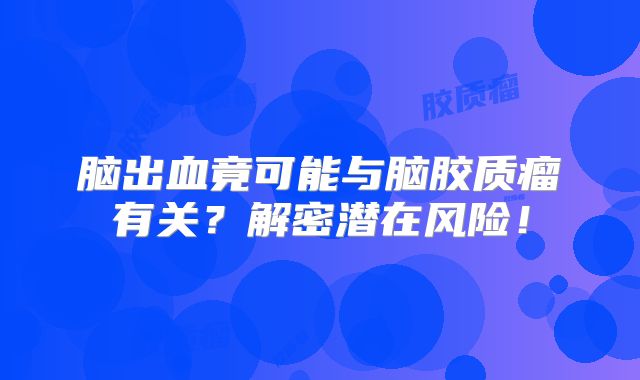 脑出血竟可能与脑胶质瘤有关？解密潜在风险！
