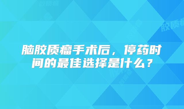 脑胶质瘤手术后，停药时间的最佳选择是什么？