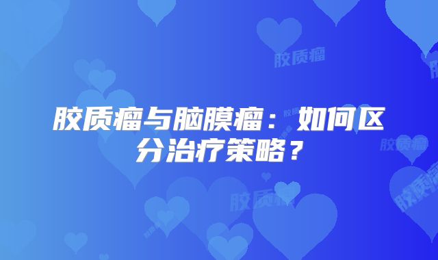 胶质瘤与脑膜瘤：如何区分治疗策略？