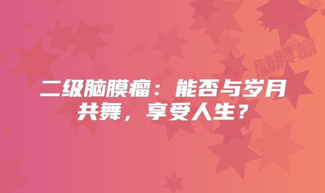 二级脑膜瘤：能否与岁月共舞，享受人生？