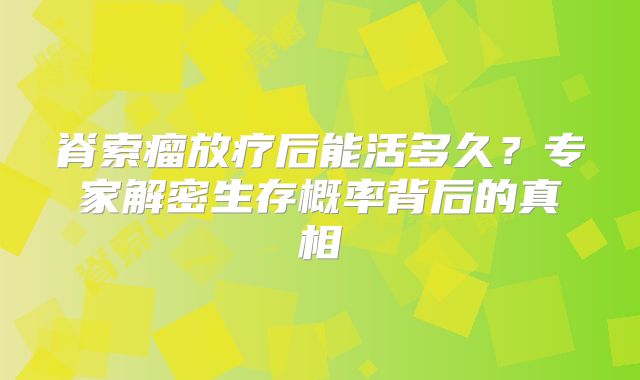 脊索瘤放疗后能活多久？专家解密生存概率背后的真相