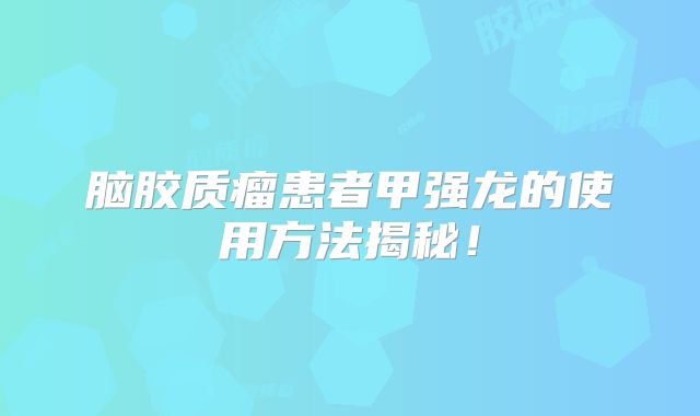 脑胶质瘤患者甲强龙的使用方法揭秘！