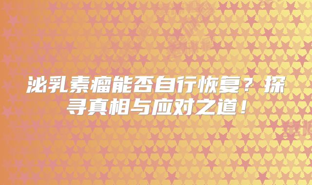 泌乳素瘤能否自行恢复？探寻真相与应对之道！