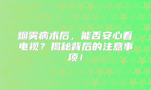 烟雾病术后，能否安心看电视？揭秘背后的注意事项！