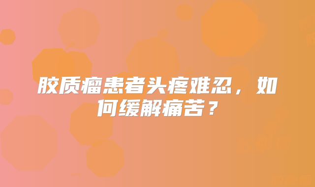胶质瘤患者头疼难忍，如何缓解痛苦？