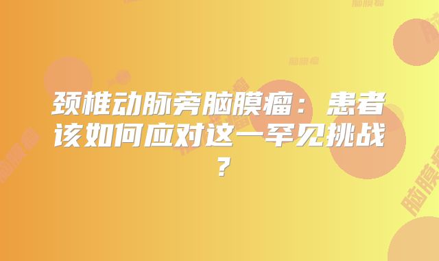 颈椎动脉旁脑膜瘤：患者该如何应对这一罕见挑战？