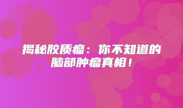 揭秘胶质瘤：你不知道的脑部肿瘤真相！