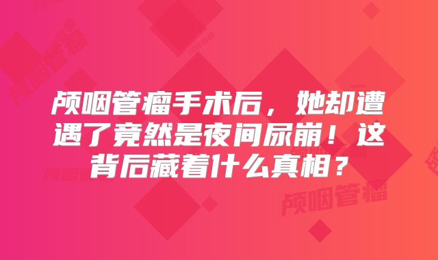 颅咽管瘤手术后，她却遭遇了竟然是夜间尿崩！这背后藏着什么真相？