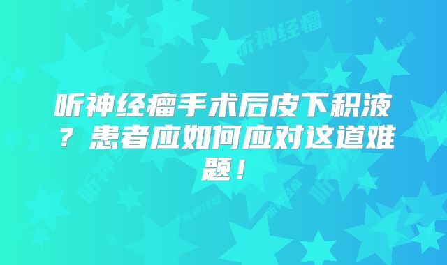 听神经瘤手术后皮下积液？患者应如何应对这道难题！