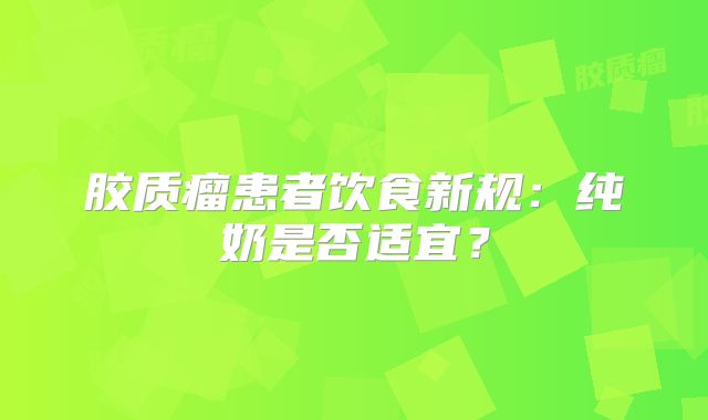 胶质瘤患者饮食新规：纯奶是否适宜？