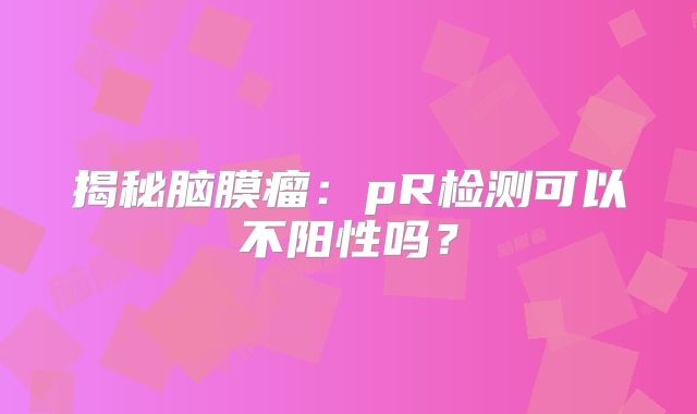 揭秘脑膜瘤：pR检测可以不阳性吗？