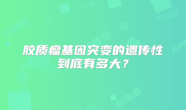 胶质瘤基因突变的遗传性到底有多大？