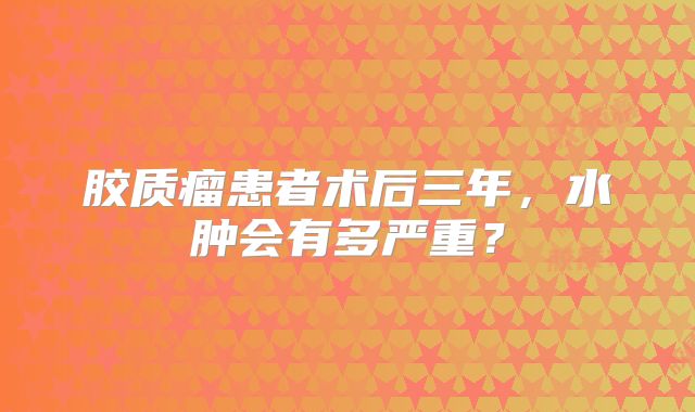 胶质瘤患者术后三年，水肿会有多严重？