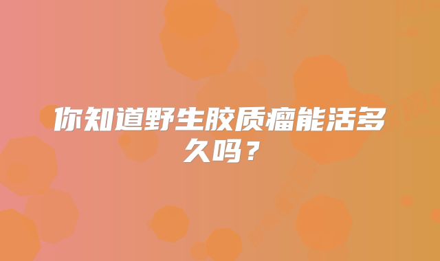 你知道野生胶质瘤能活多久吗？