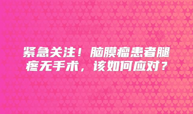 紧急关注！脑膜瘤患者腿疼无手术，该如何应对？