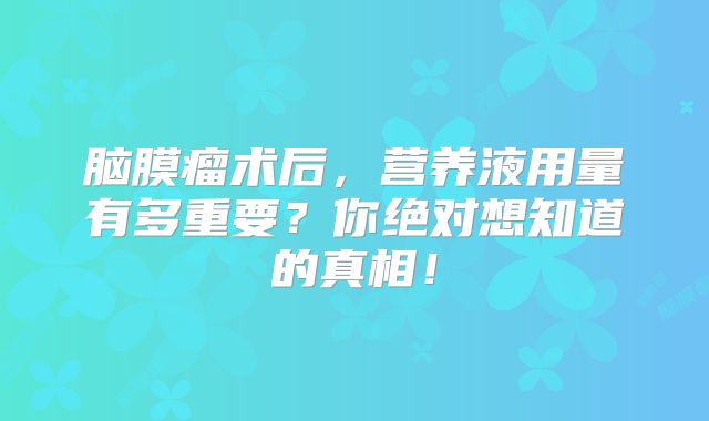 脑膜瘤术后，营养液用量有多重要？你绝对想知道的真相！