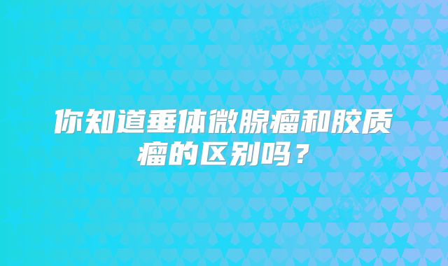 你知道垂体微腺瘤和胶质瘤的区别吗？