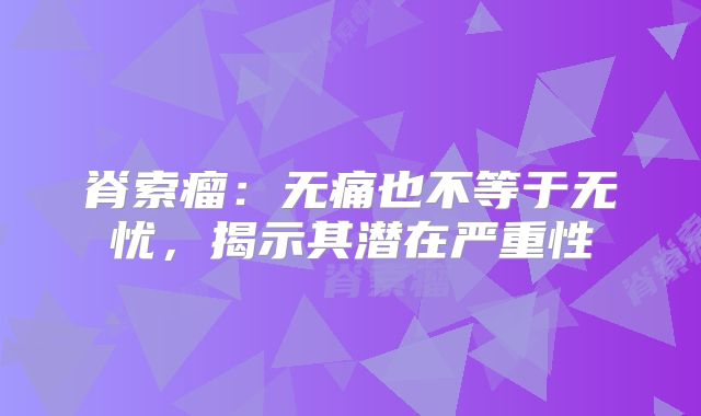 脊索瘤：无痛也不等于无忧，揭示其潜在严重性